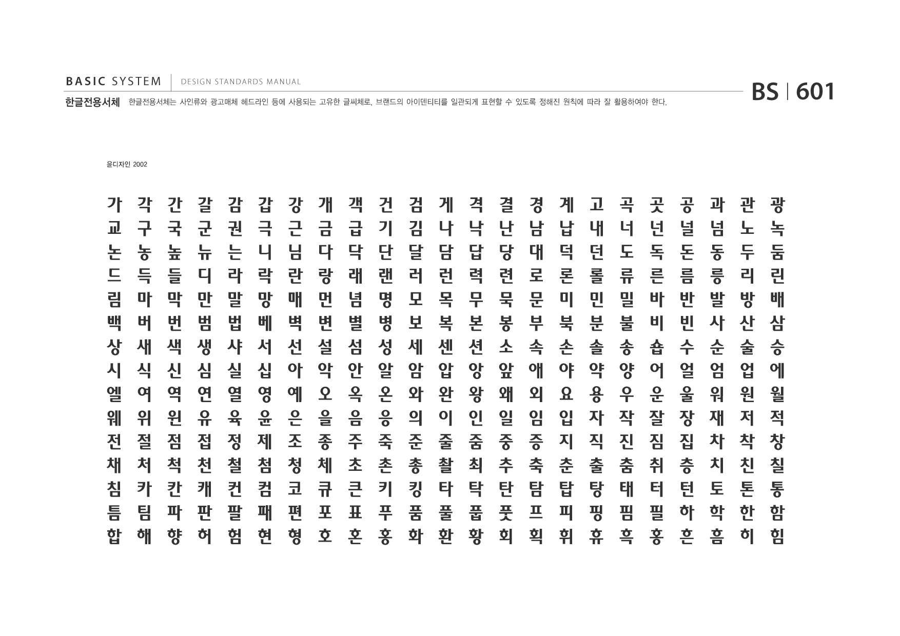 BASIC SYSTEM 한글전용서체  DESIGN STANDARDS MANUAL  한글전용서체는 사인류와 광고매체 헤드라인 등에 사용되는 고유한 글씨체로, 브랜드의 아이덴티티를 일관되게 표현할 수 있도록 정해진 원칙에 따라 잘 활용하여야 한다.  BS I 601  윤디자인 2002  가 교 논 드 림 백 상 시 엘 웨 전 채 침 틈 합  각 구 농 득 마 버 새 식 여 위 절 처 카 팀 해  간 국 높 들 막 번 색 신 역 윈 점 척 칸 파 향  갈 군 뉴 디 만 범 생 심 연 유 접 천 캐 판 허  감 권 는 라 말 법 샤 실 열 육 정 철 컨 팔 험  갑 극 니 락 망 베 서 십 영 윤 제 첨 컴 패 현  강 근 님 란 매 벽 선 아 예 은 조 청 코 편 형  개 금 다 랑 먼 변 설 악 오 을 종 체 큐 포 호  객 급 닥 래 념 별 섬 안 옥 음 주 초 큰 표 혼  건 기 단 랜 명 병 성 알 온 응 죽 촌 키 푸 홍  검 김 달 러 모 보 세 암 와 의 준 총 킹 품 화  게 나 담 런 목 복 센 압 완 이 줄 촬 타 풀 환  격 낙 답 력 무 본 션 앙 왕 인 줌 최 탁 풉 황  결 난 당 련 묵 봉 소 앞 왜 일 중 추 탄 풋 회  경 남 대 로 문 부 속 애 외 임 증 축 탐 프 획  계 납 덕 론 미 북 손 야 요 입 지 춘 탑 피 휘  고 내 던 롤 민 분 솔 약 용 자 직 출 탕 핑 휴  곡 너 도 류 밀 불 송 양 우 작 진 춤 태 핌 흑  곳 넌 독 른 바 비 숍 어 운 잘 짐 취 터 필 홍  공 널 돈 름 반 빈 수 얼 울 장 집 층 턴 하 흔  과 넘 동 릉 발 사 순 엄 워 재 차 치 토 학 흠  관 노 두 리 방 산 술 업 원 저 착 친 톤 한 히  광 녹 둠 린 배 삼 승 에 월 적 창 칠 통 함 힘  